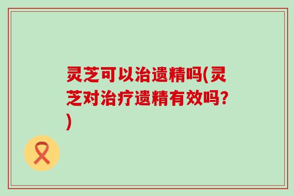 灵芝可以治遗精吗(灵芝对治疗遗精有效吗？)