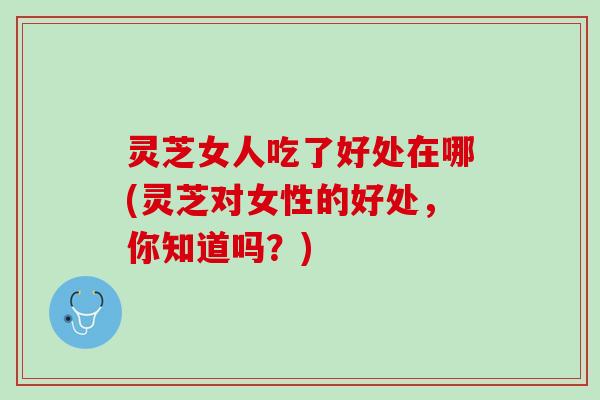 灵芝女人吃了好处在哪(灵芝对女性的好处，你知道吗？)