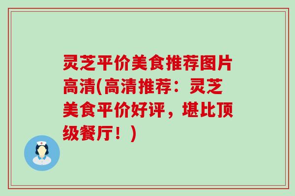 灵芝平价美食推荐图片高清(高清推荐：灵芝美食平价好评，堪比顶级餐厅！)