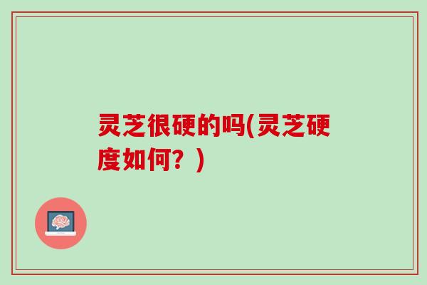 灵芝很硬的吗(灵芝硬度如何？)