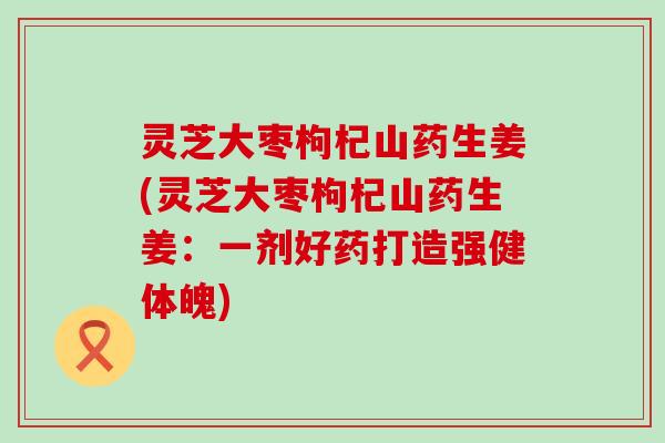 灵芝大枣枸杞山药生姜(灵芝大枣枸杞山药生姜：一剂好药打造强健体魄)