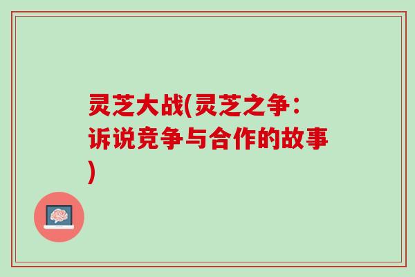灵芝大战(灵芝之争：诉说竞争与合作的故事)