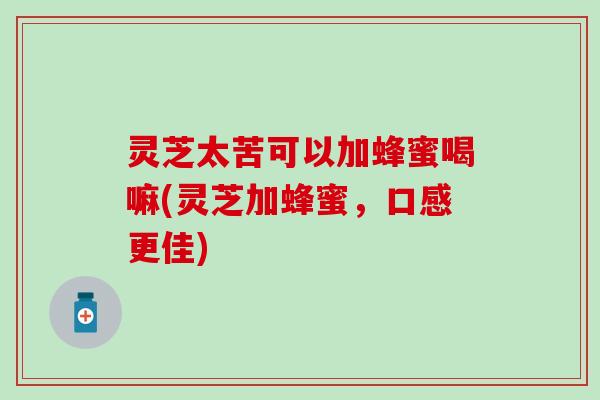 灵芝太苦可以加蜂蜜喝嘛(灵芝加蜂蜜，口感更佳)