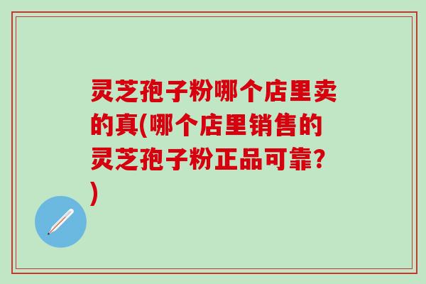 灵芝孢子粉哪个店里卖的真(哪个店里销售的灵芝孢子粉正品可靠？)