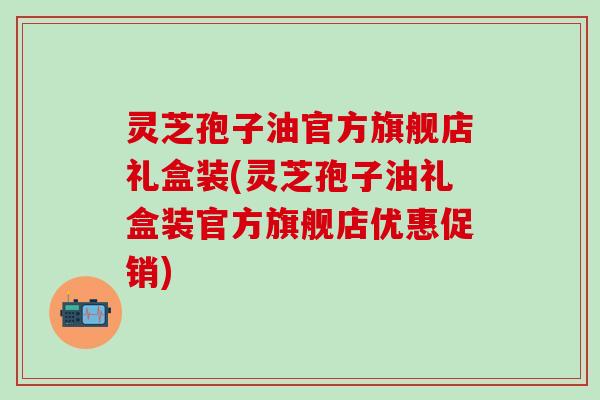 灵芝孢子油官方旗舰店礼盒装(灵芝孢子油礼盒装官方旗舰店优惠促销)