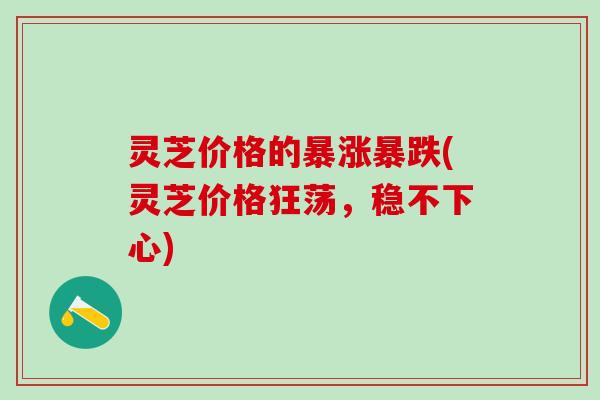 灵芝价格的暴涨暴跌(灵芝价格狂荡，稳不下心)