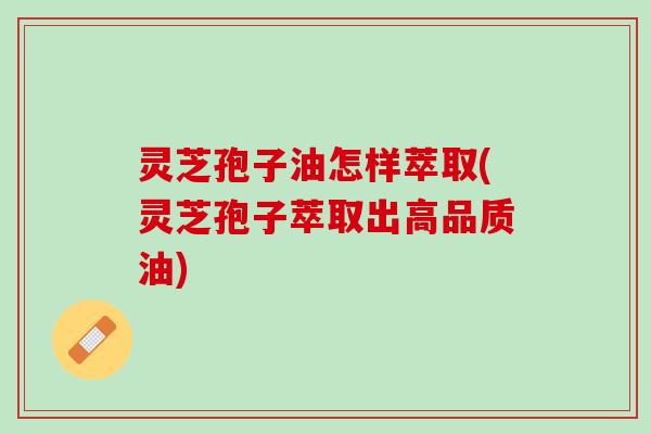 灵芝孢子油怎样萃取(灵芝孢子萃取出高品质油)