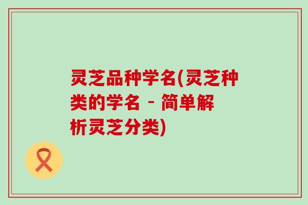 灵芝品种学名(灵芝种类的学名 - 简单解析灵芝分类)