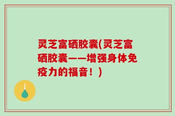 灵芝富硒胶囊(灵芝富硒胶囊——增强身体免疫力的福音！)