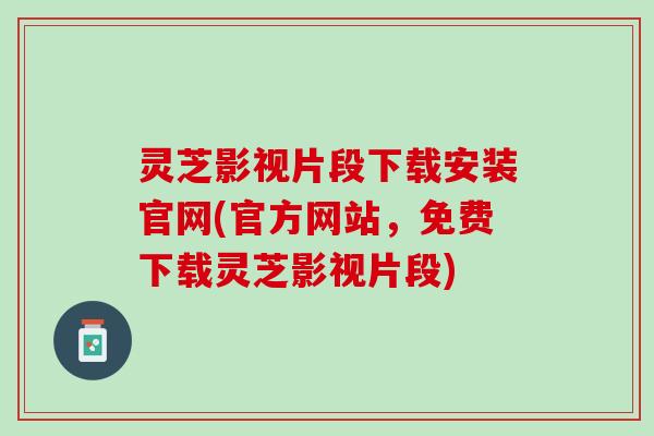 灵芝影视片段下载安装官网(官方网站，免费下载灵芝影视片段)