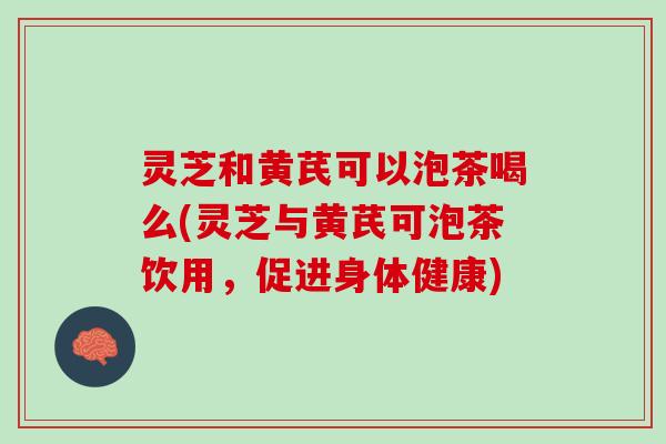 灵芝和黄芪可以泡茶喝么(灵芝与黄芪可泡茶饮用，促进身体健康)