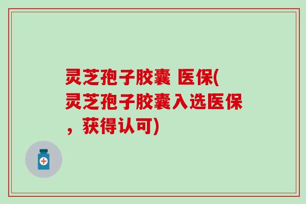 灵芝孢子胶囊 医保(灵芝孢子胶囊入选医保，获得认可)