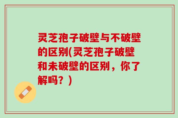 灵芝孢子破壁与不破壁的区别(灵芝孢子破壁和未破壁的区别，你了解吗？)
