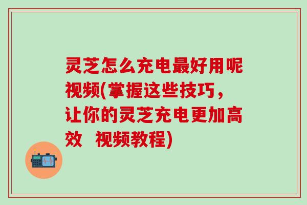 灵芝怎么充电最好用呢视频(掌握这些技巧，让你的灵芝充电更加高效  视频教程)
