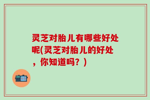 灵芝对胎儿有哪些好处呢(灵芝对胎儿的好处，你知道吗？)