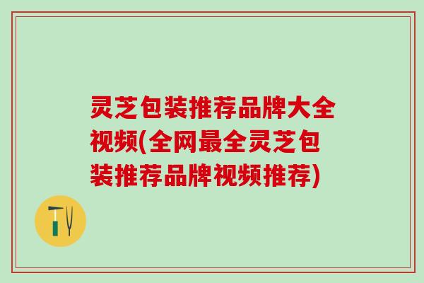 灵芝包装推荐品牌大全视频(全网最全灵芝包装推荐品牌视频推荐)