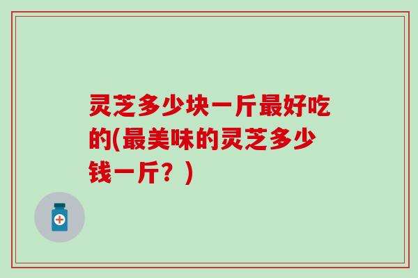 灵芝多少块一斤最好吃的(最美味的灵芝多少钱一斤？)
