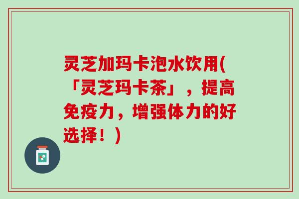 灵芝加玛卡泡水饮用(「灵芝玛卡茶」，提高免疫力，增强体力的好选择！)