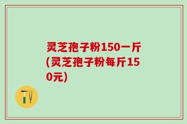 灵芝孢子粉150一斤(灵芝孢子粉每斤150元)