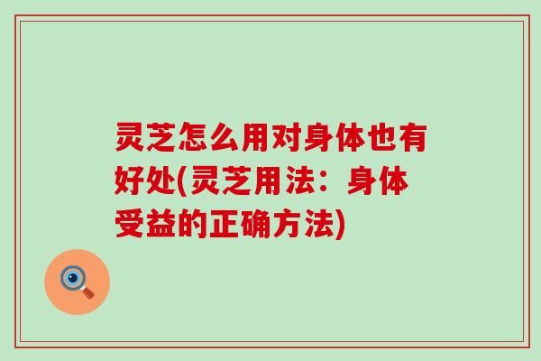灵芝怎么用对身体也有好处(灵芝用法：身体受益的正确方法)