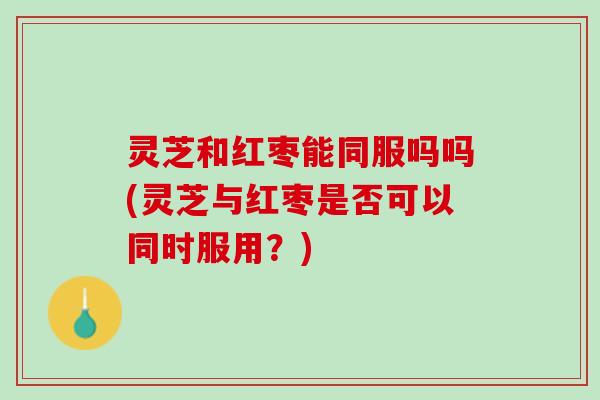 灵芝和红枣能同服吗吗(灵芝与红枣是否可以同时服用？)