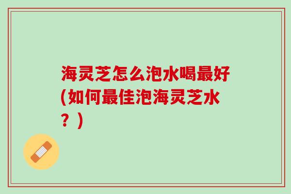 海灵芝怎么泡水喝最好(如何最佳泡海灵芝水？)