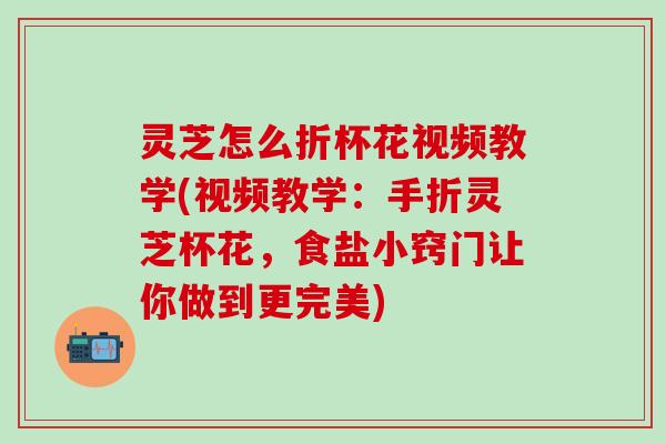 灵芝怎么折杯花视频教学(视频教学：手折灵芝杯花，食盐小窍门让你做到更完美)