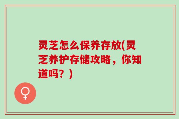 灵芝怎么保养存放(灵芝养护存储攻略，你知道吗？)