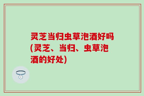 灵芝当归虫草泡酒好吗(灵芝、当归、虫草泡酒的好处)