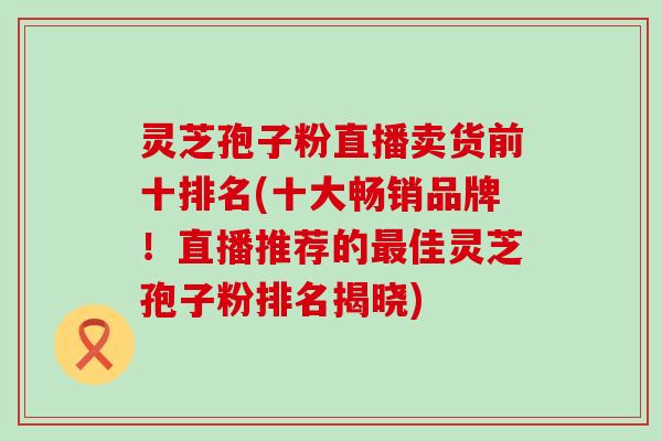 灵芝孢子粉直播卖货前十排名(十大畅销品牌！直播推荐的最佳灵芝孢子粉排名揭晓)