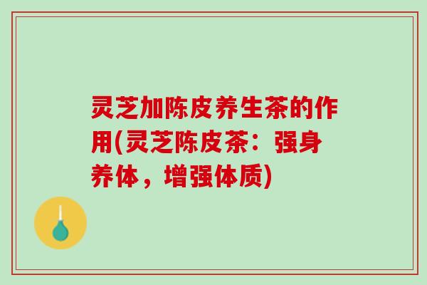 灵芝加陈皮养生茶的作用(灵芝陈皮茶：强身养体，增强体质)