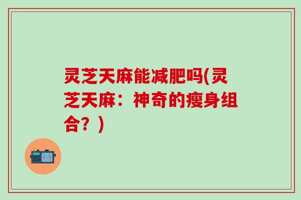 灵芝天麻能减肥吗(灵芝天麻：神奇的瘦身组合？)