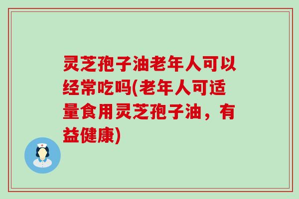 灵芝孢子油老年人可以经常吃吗(老年人可适量食用灵芝孢子油，有益健康)