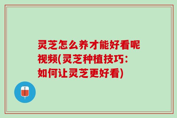 灵芝怎么养才能好看呢视频(灵芝种植技巧：如何让灵芝更好看)