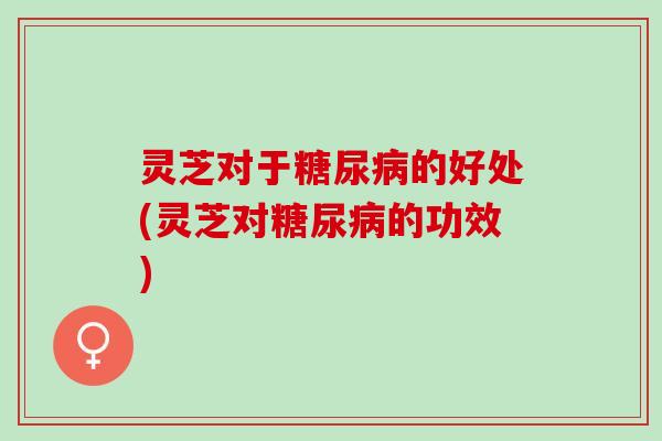 灵芝对于糖尿病的好处(灵芝对糖尿病的功效)