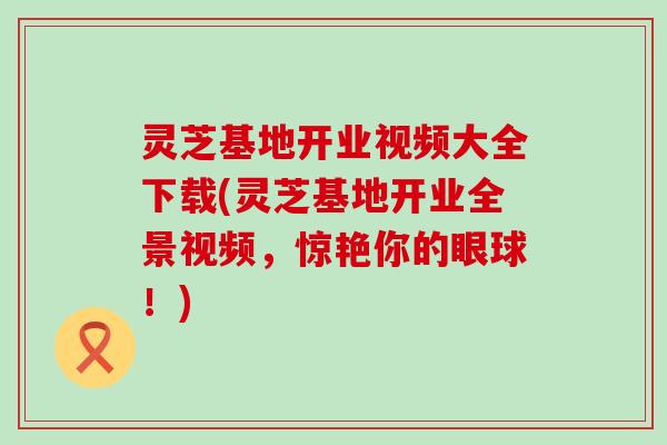 灵芝基地开业视频大全下载(灵芝基地开业全景视频，惊艳你的眼球！)