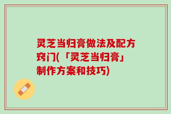 灵芝当归膏做法及配方窍门(「灵芝当归膏」制作方案和技巧)