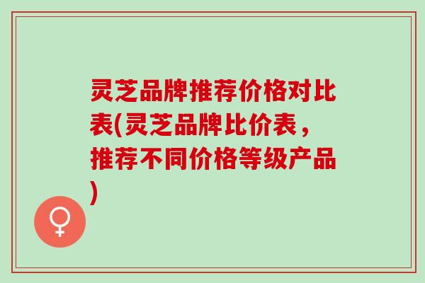灵芝品牌推荐价格对比表(灵芝品牌比价表，推荐不同价格等级产品)