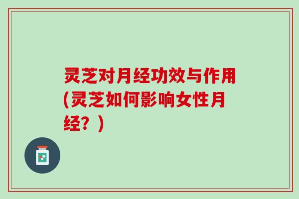 灵芝对月经功效与作用(灵芝如何影响女性月经？)