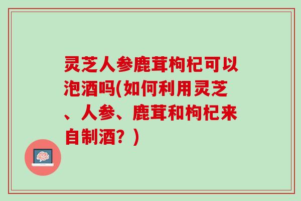 灵芝人参鹿茸枸杞可以泡酒吗(如何利用灵芝、人参、鹿茸和枸杞来自制酒？)