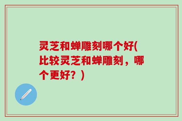 灵芝和蝉雕刻哪个好(比较灵芝和蝉雕刻，哪个更好？)