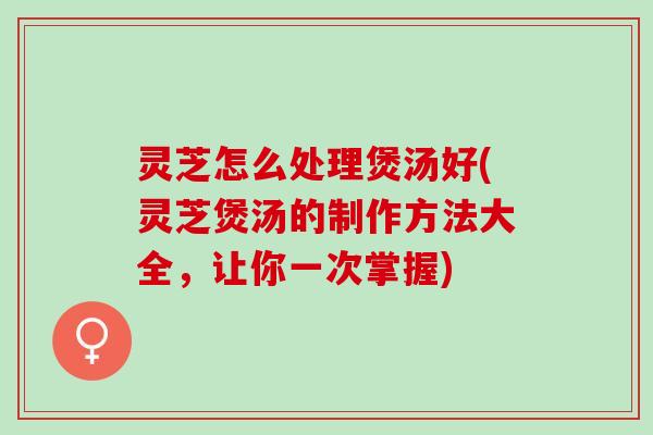 灵芝怎么处理煲汤好(灵芝煲汤的制作方法大全，让你一次掌握)