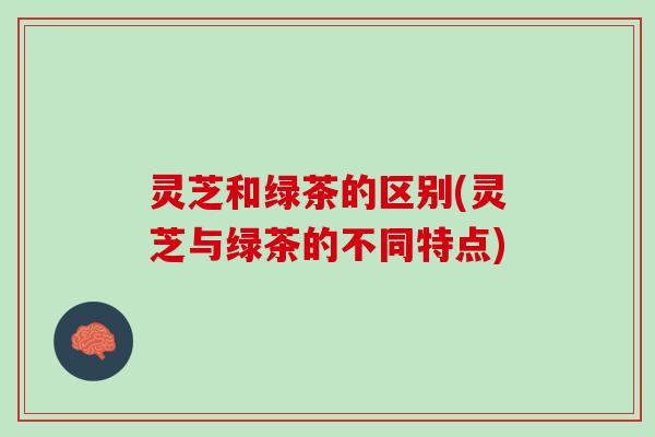 灵芝和绿茶的区别(灵芝与绿茶的不同特点)