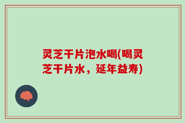 灵芝干片泡水喝(喝灵芝干片水，延年益寿)
