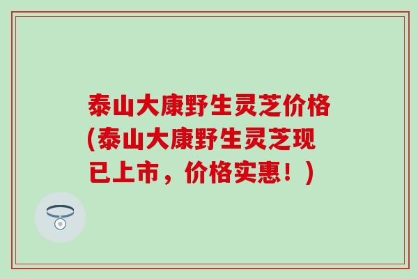 泰山大康野生灵芝价格(泰山大康野生灵芝现已上市，价格实惠！)