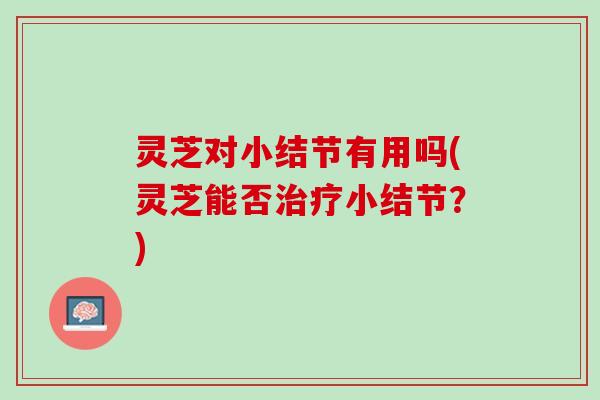灵芝对小结节有用吗(灵芝能否治疗小结节？)