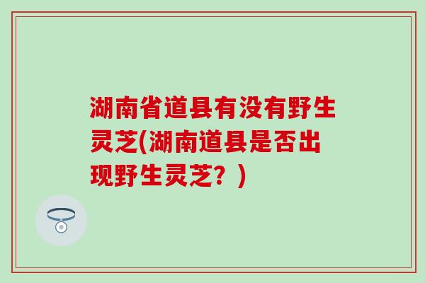 湖南省道县有没有野生灵芝(湖南道县是否出现野生灵芝？)