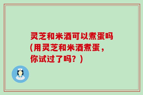 灵芝和米酒可以煮蛋吗(用灵芝和米酒煮蛋,你试过了吗?) 灵芝和米酒可以煮蛋吗(用灵芝和米酒煮蛋,你试过了吗?)