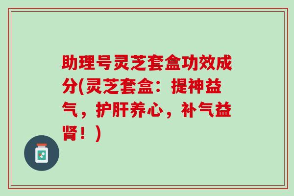 助理号灵芝套盒功效成分(灵芝套盒：提神益气，护肝养心，补气益肾！)