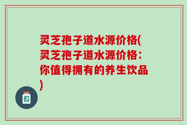 灵芝孢子道水源价格(灵芝孢子道水源价格:你值得拥有的养生饮品) 灵芝孢子道水源价格(灵芝孢子道水源价格:你值得拥有的养生饮品)
